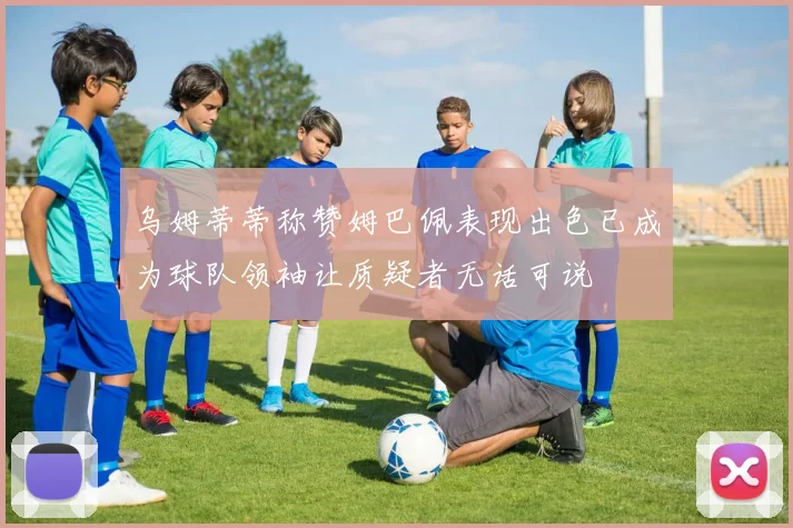 乌姆蒂蒂称赞姆巴佩表现出色已成为球队领袖让质疑者无话可说