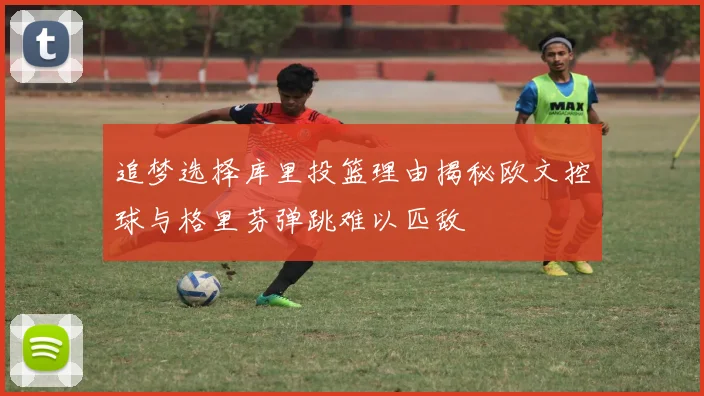 追梦选择库里投篮理由揭秘欧文控球与格里芬弹跳难以匹敌