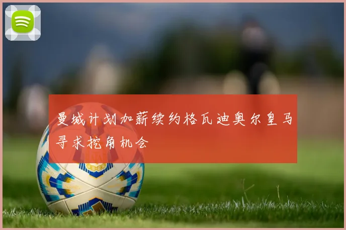 曼城计划加薪续约格瓦迪奥尔皇马寻求挖角机会