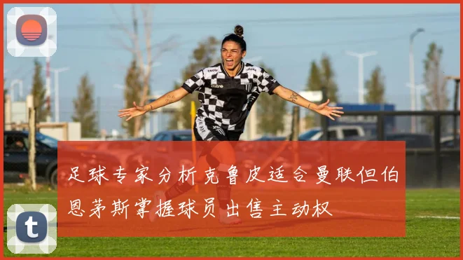 足球专家分析克鲁皮适合曼联但伯恩茅斯掌握球员出售主动权