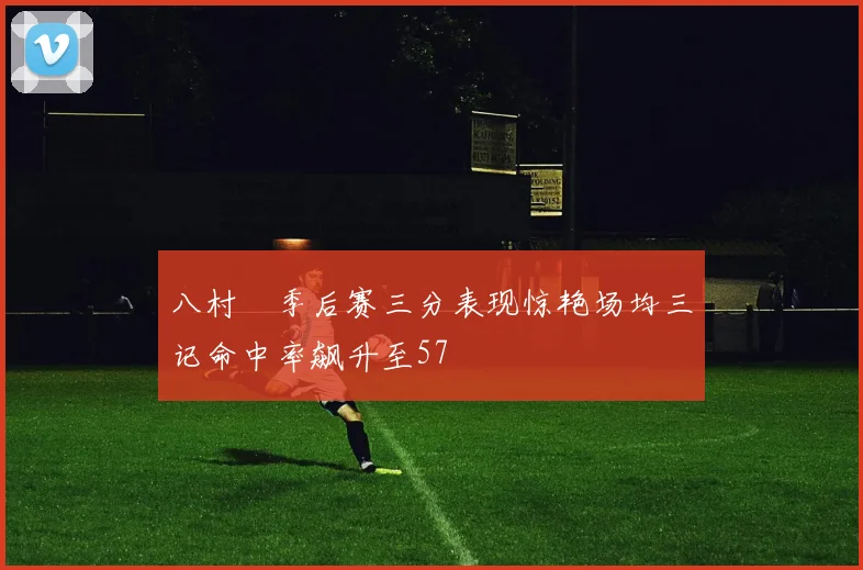 八村塁季后赛三分表现惊艳场均三记命中率飙升至57