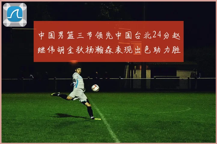 中国男篮三节领先中国台北24分赵继伟胡金秋杨瀚森表现出色助力胜利