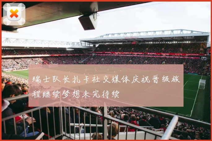 瑞士队长扎卡社交媒体庆祝晋级旅程继续梦想未完待续