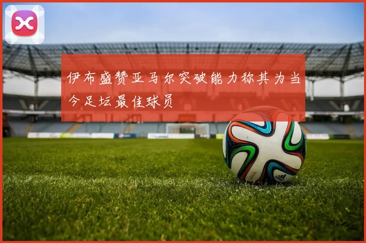 伊布盛赞亚马尔突破能力称其为当今足坛最佳球员