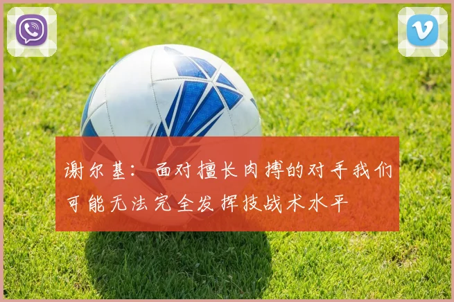 谢尔基：面对擅长肉搏的对手我们可能无法完全发挥技战术水平