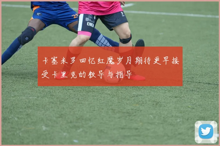卡塞米罗回忆红魔岁月期待更早接受卡里克的教导与指导