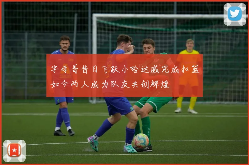 字母哥昔日飞跃小哈达威完成扣篮如今两人成为队友共创辉煌