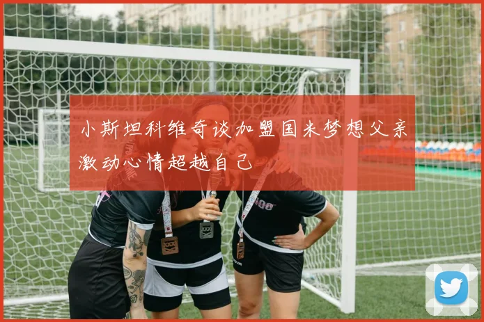 小斯坦科维奇谈加盟国米梦想父亲激动心情超越自己